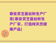 泰安灵芝菌丝粉生产厂家(泰安灵芝菌丝粉生产厂家，打造纯天然健康产品)