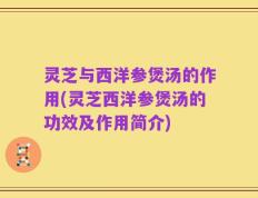 灵芝与西洋参煲汤的作用(灵芝西洋参煲汤的功效及作用简介)