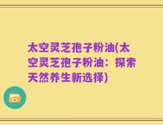 太空灵芝孢子粉油(太空灵芝孢子粉油：探索天然养生新选择)