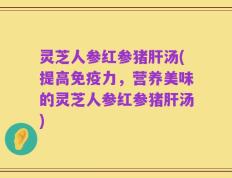 灵芝人参红参猪肝汤(提高免疫力，营养美味的灵芝人参红参猪肝汤)