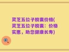 灵芝五位子胶囊价格(灵芝五位子胶囊：价格实惠，助您健康长寿)
