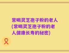 常喝灵芝孢子粉的老人(常喝灵芝孢子粉的老人健康长寿的秘密)