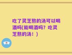 吃了灵芝熬的汤可以喝酒吗(能喝酒吗？吃灵芝熬的汤！)