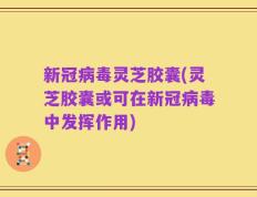 新冠病毒灵芝胶囊(灵芝胶囊或可在新冠病毒中发挥作用)