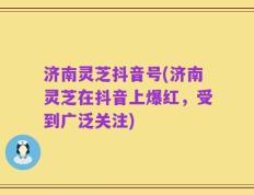 济南灵芝抖音号(济南灵芝在抖音上爆红，受到广泛关注)