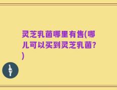 灵芝乳菌哪里有售(哪儿可以买到灵芝乳菌？)