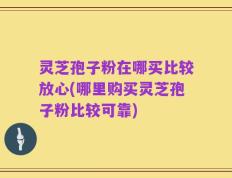 灵芝孢子粉在哪买比较放心(哪里购买灵芝孢子粉比较可靠)