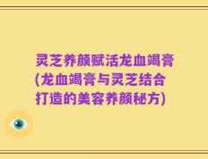 灵芝养颜赋活龙血竭膏(龙血竭膏与灵芝结合打造的美容养颜秘方)