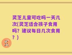灵芝儿童可吃吗一天几次(灵芝适合孩子食用吗？建议每日几次食用？)