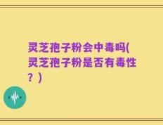 灵芝孢子粉会中毒吗(灵芝孢子粉是否有毒性？)