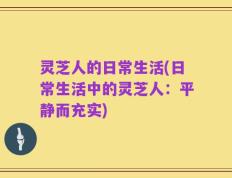灵芝人的日常生活(日常生活中的灵芝人：平静而充实)