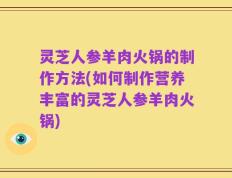 灵芝人参羊肉火锅的制作方法(如何制作营养丰富的灵芝人参羊肉火锅)