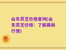 山东灵芝价格查询(山东灵芝价格：了解最新行情)