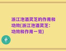 浙江泡酒灵芝的作用和功效(浙江泡酒灵芝：功效和作用一览)