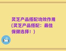 灵芝产品搭配功效作用(灵芝产品搭配：最佳保健选择！)