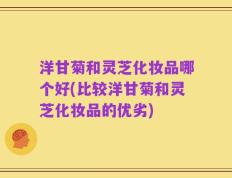 洋甘菊和灵芝化妆品哪个好(比较洋甘菊和灵芝化妆品的优劣)