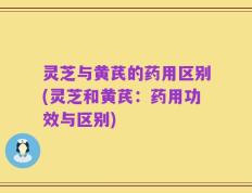 灵芝与黄芪的药用区别(灵芝和黄芪：药用功效与区别)