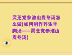 灵芝党参淮山麦冬汤怎么做(如何制作养生丰胸汤——灵芝党参淮山麦冬汤)