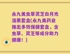 永九美虫草灵芝白月光溶黑套盒(永九美药业推出多效保健套盒，含虫草、灵芝等成分助力健康！)