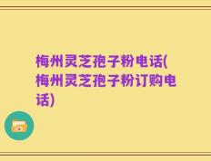 梅州灵芝孢子粉电话(梅州灵芝孢子粉订购电话)