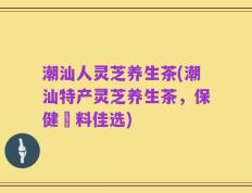 潮汕人灵芝养生茶(潮汕特产灵芝养生茶，保健飲料佳选)