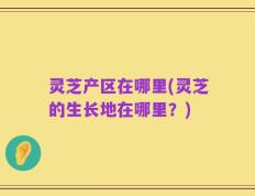 灵芝产区在哪里(灵芝的生长地在哪里？)