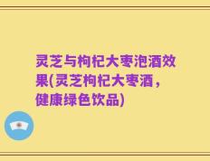 灵芝与枸杞大枣泡酒效果(灵芝枸杞大枣酒，健康绿色饮品)