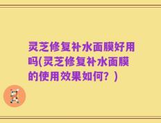 灵芝修复补水面膜好用吗(灵芝修复补水面膜的使用效果如何？)