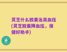 灵芝什么胶囊治高血压(灵芝胶囊降血压，保健好助手)