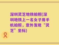 深圳灵芝地铁拍照(深圳地铁上一名女子用手机拍照，意外发现“灵芝”坐标)