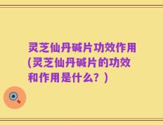 灵芝仙丹碱片功效作用(灵芝仙丹碱片的功效和作用是什么？)