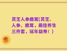 灵芝人参鹿茸(灵芝、人参、鹿茸，最佳养生三件套，延年益寿！)
