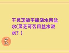 干灵芝能不能浇水用盐水(灵芝可否用盐水浇水？)