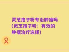 灵芝孢子粉专治肿瘤吗(灵芝孢子粉：有效的肿瘤治疗选择)