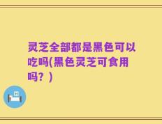 灵芝全部都是黑色可以吃吗(黑色灵芝可食用吗？)