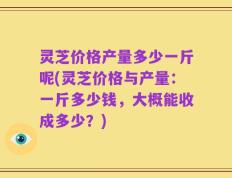 灵芝价格产量多少一斤呢(灵芝价格与产量：一斤多少钱，大概能收成多少？)