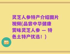 灵芝人参特产介绍图片视频(品尝中华健康 赏味灵芝人参 — 特色土特产优选！)