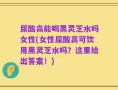 尿酸高能喝黑灵芝水吗女性(女性尿酸高可饮用黑灵芝水吗？这里给出答案！)