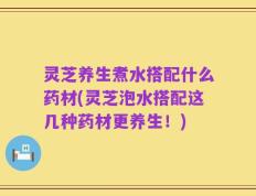 灵芝养生煮水搭配什么药材(灵芝泡水搭配这几种药材更养生！)