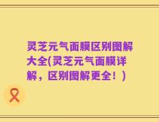 灵芝元气面膜区别图解大全(灵芝元气面膜详解，区别图解更全！)