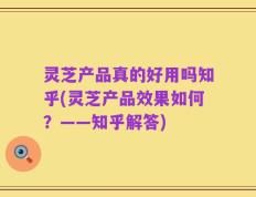 灵芝产品真的好用吗知乎(灵芝产品效果如何？——知乎解答)