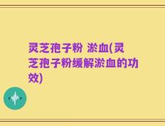 灵芝孢子粉 淤血(灵芝孢子粉缓解淤血的功效)