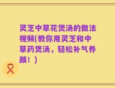 灵芝中草花煲汤的做法视频(教你用灵芝和中草药煲汤，轻松补气养颜！)