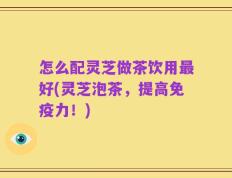 怎么配灵芝做茶饮用最好(灵芝泡茶，提高免疫力！)