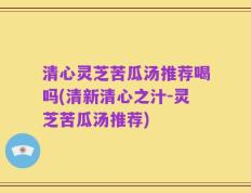 清心灵芝苦瓜汤推荐喝吗(清新清心之汁-灵芝苦瓜汤推荐)