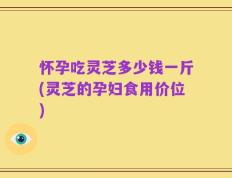 怀孕吃灵芝多少钱一斤(灵芝的孕妇食用价位)