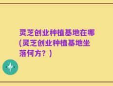 灵芝创业种植基地在哪(灵芝创业种植基地坐落何方？)