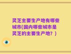 灵芝主要生产地有哪些城市(国内哪些城市是灵芝的主要生产地？)