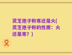 灵芝孢子粉寒还是火(灵芝孢子粉的性质：火还是寒？)