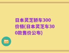 日本灵芝轿车300 价格(日本灵芝车300款售价公布)